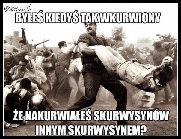 Byłeś kiedyś tak wk*rwiony?