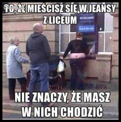 To że się mieścisz w jeansy z liceum